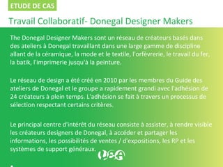 Travail Collaboratif- Donegal Designer Makers
The Donegal Designer Makers sont un réseau de créateurs basés dans
des ateliers à Donegal travaillant dans une large gamme de discipline
allant de la céramique, la mode et le textile, l'orfèvrerie, le travail du fer,
la batik, l'imprimerie jusqu'à la peinture.
Le réseau de design a été créé en 2010 par les membres du Guide des
ateliers de Donegal et le groupe a rapidement grandi avec l'adhésion de
24 créateurs à plein temps. L'adhésion se fait à travers un processus de
sélection respectant certains critères.
Le principal centre d'intérêt du réseau consiste à assister, à rendre visible
les créateurs designers de Donegal, à accéder et partager les
informations, les possibilités de ventes / d'expositions, les RP et les
systèmes de support généraux.
ETUDE DE CAS
 
