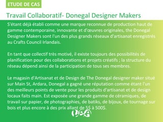 Travail Collaboratif- Donegal Designer Makers
S'étant déjà établi comme une marque reconnue de production haut de
gamme contemporaine, innovante et d'œuvres originales, the Donegal
Designer Makers sont l'un des plus grands réseaux d'artisanat enregistrés
au Crafts Council Irlandais.
En tant que collectif très motivé, il existe toujours des possibilités de
planification pour des collaborations et projets créatifs ; la structure du
réseau dépend ainsi de la participation de tous ses membres.
Le magasin d'Artisanat et de Design de The Donegal designer maker situé
sur Main St, Ardara, Donegal a gagné une réputation comme étant l'un
des meilleurs points de vente pour les produits d'artisanat et de design
locaux faits main. Est exposée une grande gamme de céramiques, de
travail sur papier, de photographies, de batiks, de bijoux, de tournage sur
bois et plus encore à des prix allant de 5$ à 500$.
ETUDE DE CAS
 