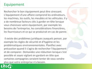 Equipement
Rechercher le bon équipement peut être stressant.
L'équipement d'une affaire comprend les ordinateurs,
les machines, les outils, les meubles et les véhicules. Il y
a de nombreux facteurs clés à garder en tête lorsque
vous choisissez votre équipement, par exemple les
besoins de l'entreprise, les considérations financières,
les fournisseurs et ce qui se produirait en cas de panne.
Il existe des problèmes juridiques auxquels penser, par
exemple les règles de sécurité et d'hygiène et les
problématiques environnementales. Planifiez avec
précaution quand il s'agira de rechercher l'équipement
et de comparer. Demandez une réduction lorsque c'est
possible et soyez vigilant en gardant en tête que
certaines compagnies seraient tenter de vous vendre
plus que votre entreprise n'a besoin.
 