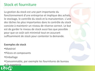 Stock et fourniture
La gestion du stock est une part importante du
fonctionnement d'une entreprise et implique des achats,
le stockage, le contrôle du stock et la manutention. L'une
des tâches les plus importantes dans le contrôle du stock
consiste à maintenir un niveau de réserve correct. Le but
est de garder le niveau de stock aussi bas que possible
pour que ce coût soit minimisé tout en assurant
suffisamment de stock pour contenter la demande.
Exemples de stock
•Matériel
•Pièces et composants
•Emballage
•Consommable, par exemple les fournitures de bureau
et la papeterie
 