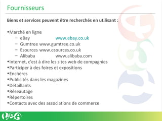 Fournisseurs
Biens et services peuvent être recherchés en utilisant :
•Marché en ligne
– eBay www.ebay.co.uk
– Gumtree www.gumtree.co.uk
– Esources www.esources.co.uk
– Alibaba www.alibaba.com
•Internet, c'est à dire les sites web de compagnies
•Participer à des foires et expositions
•Enchères
•Publicités dans les magazines
•Détaillants
•Réseautage
•Répertoires
•Contacts avec des associations de commerce
 
