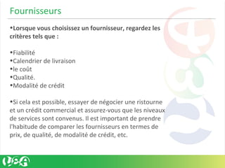 Fournisseurs
•Lorsque vous choisissez un fournisseur, regardez les
critères tels que :
•Fiabilité
•Calendrier de livraison
•le coût
•Qualité.
•Modalité de crédit
•Si cela est possible, essayer de négocier une ristourne
et un crédit commercial et assurez-vous que les niveaux
de services sont convenus. Il est important de prendre
l'habitude de comparer les fournisseurs en termes de
prix, de qualité, de modalité de crédit, etc.
 