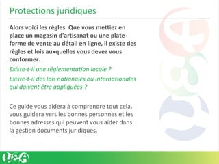 Protections juridiques
Alors voici les règles. Que vous mettiez en
place un magasin d'artisanat ou une plate-
forme de vente au détail en ligne, il existe des
règles et lois auxquelles vous devez vous
conformer.
Existe-t-il une réglementation locale ?
Existe-t-il des lois nationales ou internationales
qui doivent être appliquées ?
Ce guide vous aidera à comprendre tout cela,
vous guidera vers les bonnes personnes et les
bonnes adresses qui peuvent vous aider dans
la gestion documents juridiques.
 