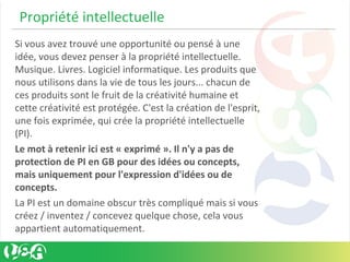  Propriété intellectuelle
Si vous avez trouvé une opportunité ou pensé à une
idée, vous devez penser à la propriété intellectuelle.
Musique. Livres. Logiciel informatique. Les produits que
nous utilisons dans la vie de tous les jours... chacun de
ces produits sont le fruit de la créativité humaine et
cette créativité est protégée. C'est la création de l'esprit,
une fois exprimée, qui crée la propriété intellectuelle
(PI).
Le mot à retenir ici est « exprimé ». Il n'y a pas de
protection de PI en GB pour des idées ou concepts,
mais uniquement pour l'expression d'idées ou de
concepts.
La PI est un domaine obscur très compliqué mais si vous
créez / inventez / concevez quelque chose, cela vous
appartient automatiquement.
 