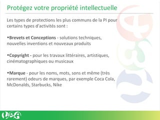 Protégez votre propriété intellectuelle
Les types de protections les plus communs de la PI pour
certains types d'activités sont :
•Brevets et Conceptions - solutions techniques,
nouvelles inventions et nouveaux produits
•Copyright - pour les travaux littéraires, artistiques,
cinématographiques ou musicaux
•Marque - pour les noms, mots, sons et même (très
rarement) odeurs de marques, par exemple Coca Cola,
McDonalds, Starbucks, Nike
 