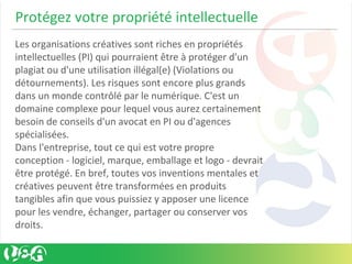 Protégez votre propriété intellectuelle
Les organisations créatives sont riches en propriétés
intellectuelles (PI) qui pourraient être à protéger d'un
plagiat ou d'une utilisation illégal(e) (Violations ou
détournements). Les risques sont encore plus grands
dans un monde contrôlé par le numérique. C'est un
domaine complexe pour lequel vous aurez certainement
besoin de conseils d'un avocat en PI ou d'agences
spécialisées.
Dans l'entreprise, tout ce qui est votre propre
conception - logiciel, marque, emballage et logo - devrait
être protégé. En bref, toutes vos inventions mentales et
créatives peuvent être transformées en produits
tangibles afin que vous puissiez y apposer une licence
pour les vendre, échanger, partager ou conserver vos
droits.
 