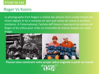 Roger Vs Koons
Le photographe d'art Rogers a réalisé des photos d'un couple tenant des
chiots alignés et les a vendues en tant que cartes de voeux et produits
similaires. À l'international, l'artiste Jeff Koons s'appropria les photos de
Roger et les utilisa pour créer un ensemble de statues basées sur cette
image.
Pouvez-vous construire votre proper pièce originale à partir du travail
d’un autre? ?
ETUDE DE CAS
 