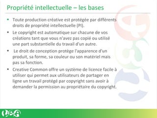 Propriété intellectuelle – les bases
• Toute production créative est protégée par différents
droits de propriété intellectuelle (PI).
• Le copyright est automatique sur chacune de vos
créations tant que vous n'avez pas copié ou utilisé
une part substantielle du travail d'un autre.
• Le droit de conception protège l'apparence d'un
produit, sa forme, sa couleur ou son matériel mais
pas sa fonction.
• Creative Common offre un système de licence facile à
utiliser qui permet aux utilisateurs de partager en
ligne un travail protégé par copyright sans avoir à
demander la permission au propriétaire du copyright.
 