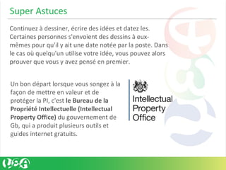 Super Astuces
Continuez à dessiner, écrire des idées et datez les.
Certaines personnes s'envoient des dessins à eux-
mêmes pour qu'il y ait une date notée par la poste. Dans
le cas où quelqu'un utilise votre idée, vous pouvez alors
prouver que vous y avez pensé en premier.
Un bon départ lorsque vous songez à la
façon de mettre en valeur et de
protéger la PI, c'est le Bureau de la
Propriété Intellectuelle (Intellectual
Property Office) du gouvernement de
Gb, qui a produit plusieurs outils et
guides internet gratuits.
 