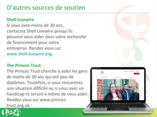 D'autres sources de soutien
Shell Livewire
Si vous avez moins de 30 ans,
contactez Shell Livewire puisqu'ils
peuvent vous aider dans votre recherche
de financement pour votre
entreprise. Rendez-vous sur
www.shell-livewire.org.
The Princes Trust
The Princes Trust cherche à aider les gens
de moins de 30 ans qui ont peu de
diplômes. Toutefois, si vous rencontrez
une situation difficile ou si vous avez un
handicap ils seront à même de vous aider.
Rendez-vous sur www.princes-
trust.org.uk.
 