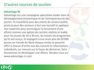 D'autres sources de soutien
Advantage NI
Advantage est une compagnie spécialisée leader dans le
développement économique et de l'entrepreneuriat des
jeunes. Ils travaillent avec des clients du secteur public,
privé et pour des secteurs à but non lucratif et applique
leur expertise pour promulguer le lancement d'une
affaire comme une option de carrière réaliste et viable
pour les jeunes de 16 à 30 ans. Au travers du programme
qu'ils ont conçu, ils engagent à eux seuls plus de 20 000
jeunes en Irlande du Nord chaque année et peuvent
offrir à chacun d'entre eux des conseils et informations
individuels, sur mesure sur la façon de démarrer, faire
fonctionner et développer une affaire. Rendez-vous sur
www.advantage-ni.com
 