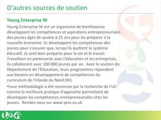 D'autres sources de soutien
Young Enterprise NI
Young Enterprise NI est un organisme de bienfaisance
développant les compétences et aspirations entrepreneuriales
des jeunes âgés de quatre à 25 ans pour les préparer à la
nouvelle économie. Ils développent les compétences des
jeunes pour s'assurer que, lorsqu'ils quittent le système
éducatif, ils sont bien préparés pour la vie et le travail.
Travaillant en partenariat avec l'éducation et les entreprises,
ils collaborent avec 100 000 jeunes par an. Avec le soutien du
Département de l'Éducation, leurs programmes répondent
aux besoins en développement de compétences du
curriculum de l'Irlande du Nord (NI).
•Leur méthodologie a été reconnue par la recherche de l'UE
comme la meilleure pratique d'approche permettant de
développer les compétences entrepreneuriales chez les
jeunes. Rendez-vous sur www.yeni.co.uk
 