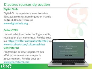 D'autres sources de soutien
Digital Circle
Digital Circle représente les entreprises
liées aux contenus numériques en Irlande
du Nord. Rendez-vous sur
www.digitalcircle.org
CultureTECH
Un festival épique de technologie, média,
musique et d'art numérique. Rendez-vous
sur https://twitter.com/culturetechfest ou
www.facebook.com/culturetechfest
Generator NI
Programme de développement des
affaires musicales soutenu par le
gouvernement. Rendez-vous sur
www.generatorni.com
 