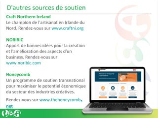 D'autres sources de soutien
Craft Northern Ireland
Le champion de l'artisanat en Irlande du
Nord. Rendez-vous sur www.craftni.org
NORIBIC
Apport de bonnes idées pour la création
et l'amélioration des aspects d'un
business. Rendez-vous sur
www.noribic.com
Honeycomb
Un programme de soutien transnational
pour maximiser le potentiel économique
du secteur des industries créatives.
Rendez-vous sur www.thehoneycomb.
net
 