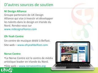 D'autres sources de soutien
NI Design Alliance
Groupe partenaire de UK Design
Alliance qui vise à investir et développer
les talents dans le design en Irlande du
Nord. Rendez-vous sur
www.nidesignalliance.com
Oh Yeah Centre
Un centre de musique dédié à Belfast.
Site web – www.ohyeahbelfast.com
Nerve Centre
•Le Nerve Centre est le centre de média
artistique leader en Irlande du Nord.
•Site web – www.nervecentre.org
 