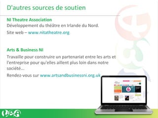 D'autres sources de soutien
NI Theatre Association
Développement du théâtre en Irlande du Nord.
Site web – www.nitatheatre.org
Arts & Business NI
Travaille pour construire un partenariat entre les arts et
l'entreprise pour qu'elles aillent plus loin dans notre
société...
Rendez-vous sur www.artsandbusinessni.org.uk
 