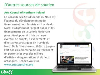 D'autres sources de soutien
Arts Council of Northern Ireland
Le Conseils des Arts d'Irlande du Nord est
l'agence du développement et de
financement pour les Arts en Irlande du
Nord. Ils distribuent l'argent public et les
financements de la Loterie Nationale
pour développer et offrir un large
éventail de projets, d'évènements et
d'initiatives artistiques en Irlande du
Nord. De la littérature au théâtre jusqu'à
l'art dans la communauté, ils travaillent
en partenariat avec des milliers
d'artistes, d'organisations et de lieux
artistiques. Rendez-vous sur
www.artscouncil-ni.org
 