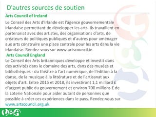 D'autres sources de soutien
Arts Council of Ireland
Le Conseil des Arts d'Irlande est l'agence gouvernementale
irlandaise permettant de développer les arts. Ils travaillent en
partenariat avec des artistes, des organisations d'arts, de
créateurs de politiques publiques et d'autres pour aménager
aux arts construire une place centrale pour les arts dans la vie
irlandaise. Rendez-vous sur www.artscouncil.ie.
Arts Council England
Le Conseil des Arts britanniques développe et investit dans
des activités dans le domaine des arts, dans des musées et
bibliothèques - du théâtre à l'art numérique, de l'édition à la
danse, de la musique à la littérature et de l'artisanat aux
objets d'art. Entre 2015 et 2018, ils investiront 1,1 milliard £
d'argent public du gouvernement et environ 700 millions £ de
la Loterie Nationale pour aider autant de personnes que
possible à créer ces expériences dans le pays. Rendez-vous sur
www.artscouncil.org.uk
 