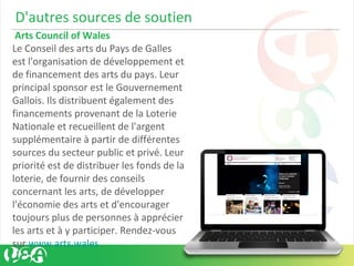 D'autres sources de soutien
Arts Council of Wales
Le Conseil des arts du Pays de Galles
est l'organisation de développement et
de financement des arts du pays. Leur
principal sponsor est le Gouvernement
Gallois. Ils distribuent également des
financements provenant de la Loterie
Nationale et recueillent de l'argent
supplémentaire à partir de différentes
sources du secteur public et privé. Leur
priorité est de distribuer les fonds de la
loterie, de fournir des conseils
concernant les arts, de développer
l'économie des arts et d'encourager
toujours plus de personnes à apprécier
les arts et à y participer. Rendez-vous
sur www.arts.wales
 