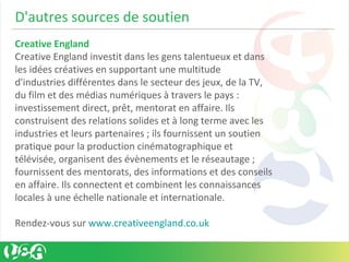 D'autres sources de soutien
Creative England
Creative England investit dans les gens talentueux et dans
les idées créatives en supportant une multitude
d'industries différentes dans le secteur des jeux, de la TV,
du film et des médias numériques à travers le pays :
investissement direct, prêt, mentorat en affaire. Ils
construisent des relations solides et à long terme avec les
industries et leurs partenaires ; ils fournissent un soutien
pratique pour la production cinématographique et
télévisée, organisent des évènements et le réseautage ;
fournissent des mentorats, des informations et des conseils
en affaire. Ils connectent et combinent les connaissances
locales à une échelle nationale et internationale.
Rendez-vous sur www.creativeengland.co.uk
 