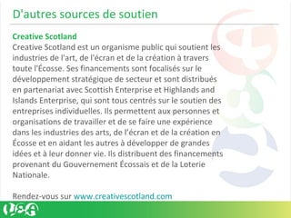 D'autres sources de soutien
Creative Scotland
Creative Scotland est un organisme public qui soutient les
industries de l'art, de l'écran et de la création à travers
toute l'Écosse. Ses financements sont focalisés sur le
développement stratégique de secteur et sont distribués
en partenariat avec Scottish Enterprise et Highlands and
Islands Enterprise, qui sont tous centrés sur le soutien des
entreprises individuelles. Ils permettent aux personnes et
organisations de travailler et de se faire une expérience
dans les industries des arts, de l’écran et de la création en
Écosse et en aidant les autres à développer de grandes
idées et à leur donner vie. Ils distribuent des financements
provenant du Gouvernement Écossais et de la Loterie
Nationale.
Rendez-vous sur www.creativescotland.com
 