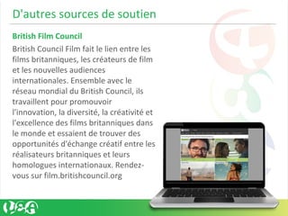 D'autres sources de soutien
British Film Council
British Council Film fait le lien entre les
films britanniques, les créateurs de film
et les nouvelles audiences
internationales. Ensemble avec le
réseau mondial du British Council, ils
travaillent pour promouvoir
l'innovation, la diversité, la créativité et
l'excellence des films britanniques dans
le monde et essaient de trouver des
opportunités d'échange créatif entre les
réalisateurs britanniques et leurs
homologues internationaux. Rendez-
vous sur film.britishcouncil.org
 