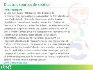 D'autres sources de soutien
Irish Film Board
Le Irish Film Board (IFB) joue le rôle d'agence de
développement national pour la réalisation de film irlandais et
pour l'industrie du film, de la télévision et de l'animation
irlandaise en investissant dans les talents, les créations et
l'entreprise. L'agence soutient les auteurs, les directeurs et les
compagnies de production de ces secteurs en fournissant un
prêt d'investissement pour le développement, la production et
la distribution de films, et les projets télévisuels et
d'animation. L'IFB soutient et promeut également les
industries irlandaises de l'écran irlandaises sur les marchés et
festivals internationaux, elle promeut aussi les investissements
étrangers, l'utilisation de l'Irlande comme un lieu de tournage
pour la production internationale et offre un support pour les
compagnies tournant les films en Irlande. L'agence fournit une
visibilité stratégique pour la formation de l'industrie grâce à la
Screen Training Ireland. Rendez-vous sur
www.irishfilmboard.ie
 