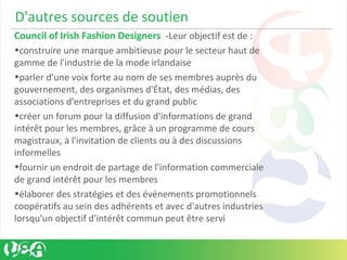 D'autres sources de soutien
Council of Irish Fashion Designers -Leur objectif est de :
•construire une marque ambitieuse pour le secteur haut de
gamme de l'industrie de la mode irlandaise
•parler d'une voix forte au nom de ses membres auprès du
gouvernement, des organismes d'État, des médias, des
associations d'entreprises et du grand public
•créer un forum pour la diffusion d'informations de grand
intérêt pour les membres, grâce à un programme de cours
magistraux, à l'invitation de clients ou à des discussions
informelles
•fournir un endroit de partage de l'information commerciale
de grand intérêt pour les membres
•élaborer des stratégies et des événements promotionnels
coopératifs au sein des adhérents et avec d'autres industries
lorsqu'un objectif d'intérêt commun peut être servi
 