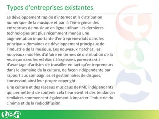 Types d'entreprises existantes
Le développement rapide d'internet et la distribution
numérique de la musique et par là l'émergence des
entreprises de musique en ligne utilisant les dernières
technologies ont plus récemment mené à une
augmentation importante d'entrepreneuriats dans les
principaux domaines de développement principaux de
l'industrie de la musique. Les nouveaux marchés, les
nouveaux modèles d'affaire en termes de distribution de la
musique dans les médias s'élargissent, permettant à
d'avantage d'artistes de travailler en tant qu'entrepreneurs
dans le domaine de la culture, de façon indépendante par
rapport aux compagnies et gestionnaires de disques,
conservant ainsi leur propre copyright.
Une culture et des réseaux musicaux de PME indépendants
qui permettent de soutenir cela fleurissent et des tendances
similaires commencent également à impacter l'industrie du
cinéma et de la radiodiffusion.
 