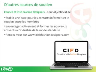D'autres sources de soutien
Council of Irish Fashion Designers – Leur objectif est de:
•établir une base pour les contacts informels et le
soutien entre les membres
•encourager activement et former les nouveaux
arrivants à l'industrie de la mode irlandaise
•Rendez-vous sur www.irishfashiondesigners.com
 