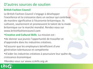 D'autres sources de soutien
British Fashion Council
Le British Fashion Council s'engage à développer
l'excellence et la croissance dans un secteur qui contribue
de manière significative à l'économie britannique. Ils
cultivent, soutiennent et promeuvent le talent de la mode
britannique sur le marché mondial. Rendez-vous sur
www.britishfashioncouncil.com
•Creative and Cultural Skills -La mission est :
•de donner aux jeunes l'opportunité de travailler et
d'apprendre dans les industries créatives.
•d'assurer que les employeurs bénéficient d'une
génération talentueuse et compétente
•d'aider les industries créatives à poursuivre leur quête de
croissance économique
•Rendez-vous sur www.ccskills.org.uk
 
