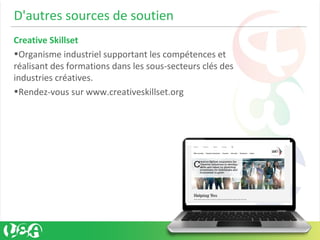 D'autres sources de soutien
Creative Skillset
•Organisme industriel supportant les compétences et
réalisant des formations dans les sous-secteurs clés des
industries créatives.
•Rendez-vous sur www.creativeskillset.org
 