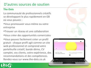 D'autres sources de soutien
The-Dots
La communauté de professionnels créatifs
se développant le plus rapidement en GB
où vous pouvez :
•Vous promouvoir vous-même ou votre
entreprise
•Trouver un réseau et une collaboration
•Vous créer des opportunités comerciales
•Vous pouvez facilement créer un profil
gratuit - chaque profil agit comme un site
web professionnel et comprend votre
portefeuille créatif, bande démo, CV
complet, vos clients, votre expérience, des
recommandations et des compétences.
Rendez-vous sur www.the-dots.co.uk
 