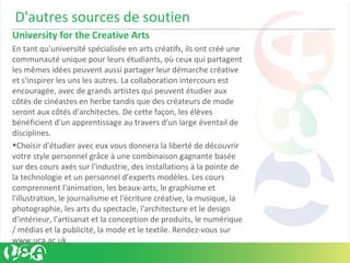 D'autres sources de soutien
University for the Creative Arts
En tant qu'université spécialisée en arts créatifs, ils ont créé une
communauté unique pour leurs étudiants, où ceux qui partagent
les mêmes idées peuvent aussi partager leur démarche créative
et s'inspirer les uns les autres. La collaboration intercours est
encouragée, avec de grands artistes qui peuvent étudier aux
côtés de cinéastes en herbe tandis que des créateurs de mode
seront aux côtés d'architectes. De cette façon, les élèves
bénéficient d'un apprentissage au travers d'un large éventail de
disciplines.
•Choisir d'étudier avec eux vous donnera la liberté de découvrir
votre style personnel grâce à une combinaison gagnante basée
sur des cours axés sur l'industrie, des installations à la pointe de
la technologie et un personnel d'experts modèles. Les cours
comprennent l'animation, les beaux-arts, le graphisme et
l'illustration, le journalisme et l'écriture créative, la musique, la
photographie, les arts du spectacle, l'architecture et le design
d'intérieur, l'artisanat et la conception de produits, le numérique
/ médias et la publicité, la mode et le textile. Rendez-vous sur
www.uca.ac.uk
 