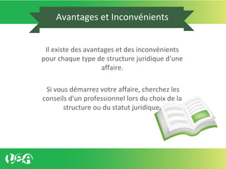 Avantages et Inconvénients
Il existe des avantages et des inconvénients
pour chaque type de structure juridique d'une
affaire.
Si vous démarrez votre affaire, cherchez les
conseils d'un professionnel lors du choix de la
structure ou du statut juridique.
 