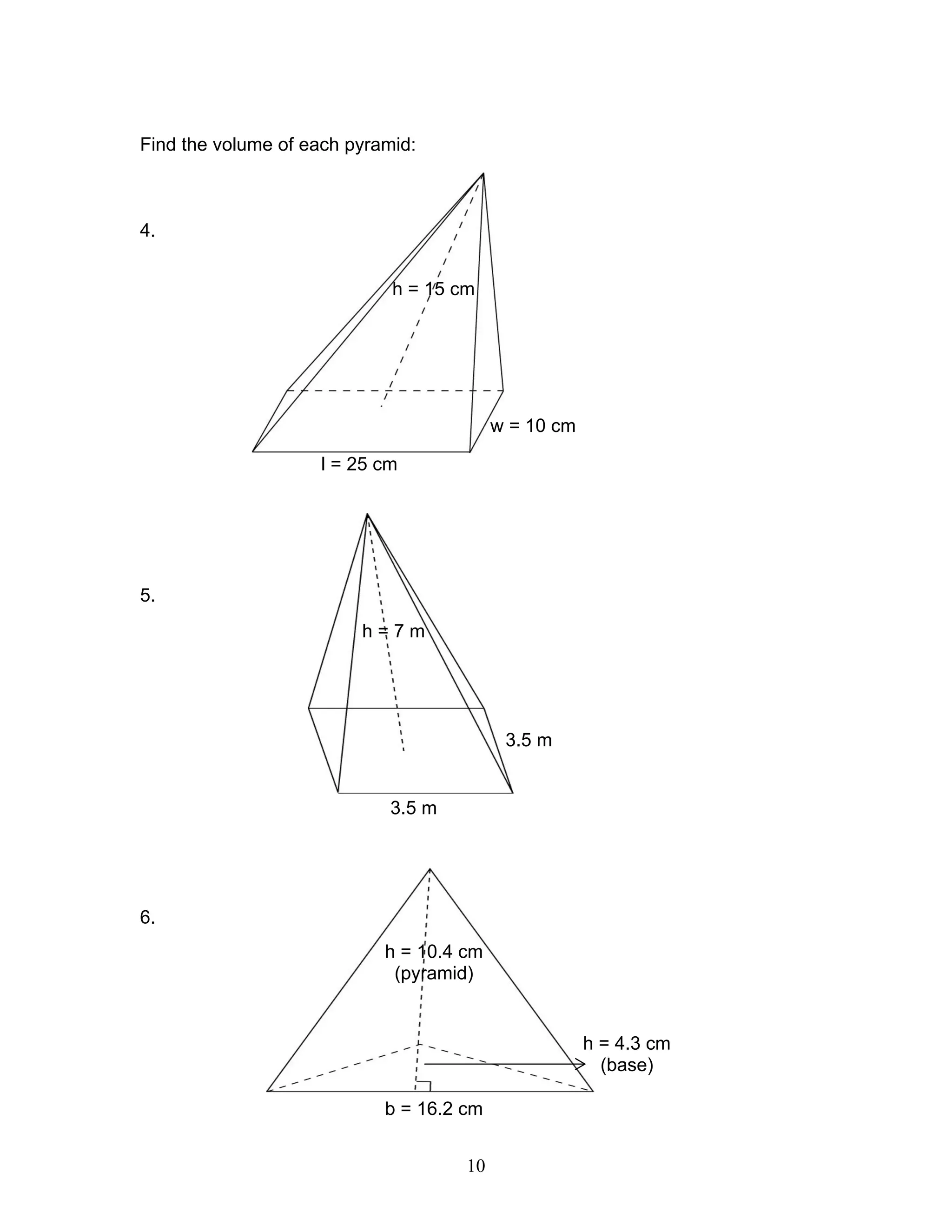 10
Find the volume of each pyramid:
4.
5.
6.
h = 15 cm
w = 10 cm
l = 25 cm
h = 7 m
3.5 m
3.5 m
h = 10.4 cm
(pyramid)
h = 4.3 cm
(base)
b = 16.2 cm
 