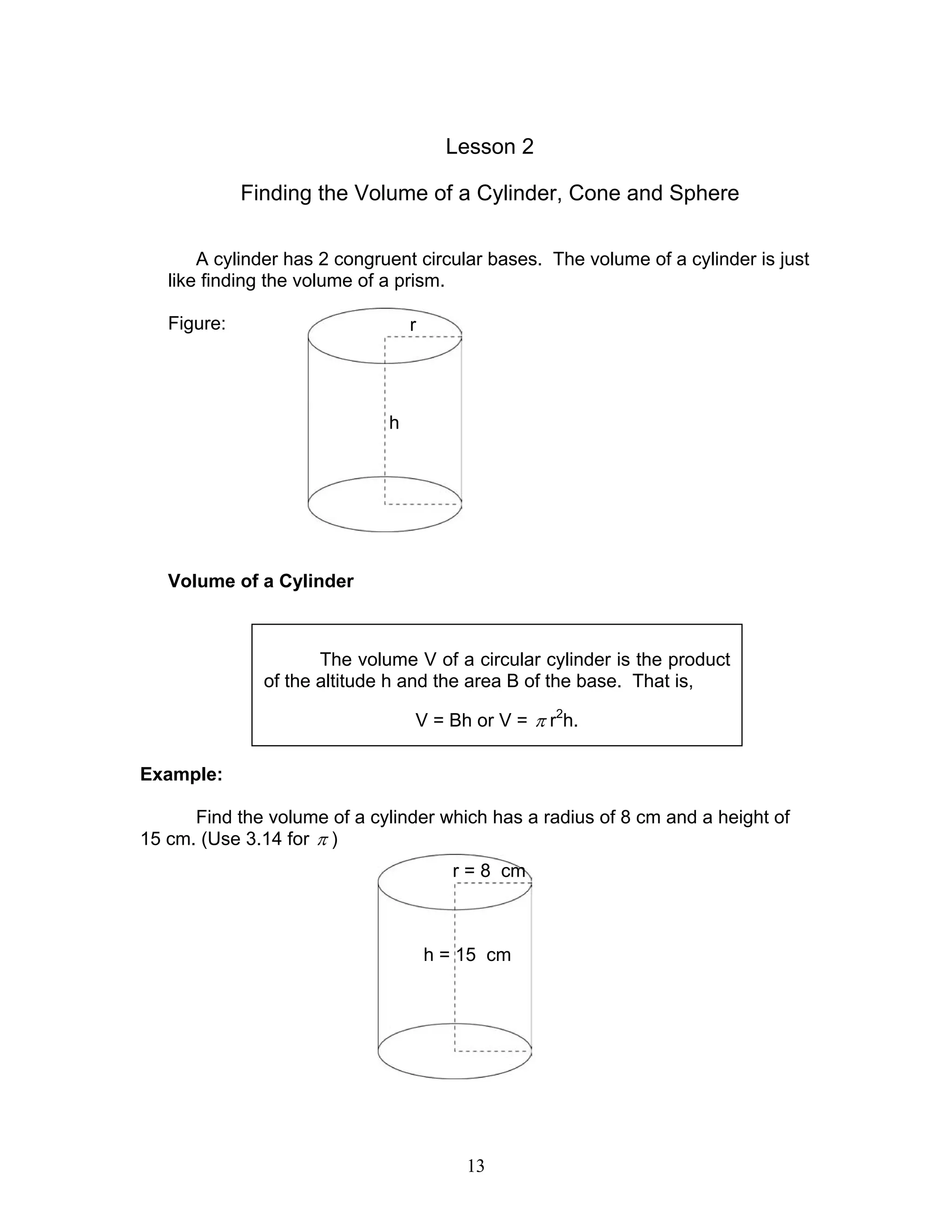 13
Lesson 2
Finding the Volume of a Cylinder, Cone and Sphere
A cylinder has 2 congruent circular bases. The volume of a cylinder is just
like finding the volume of a prism.
Figure:
Volume of a Cylinder
Example:
Find the volume of a cylinder which has a radius of 8 cm and a height of
15 cm. (Use 3.14 for π )
The volume V of a circular cylinder is the product
of the altitude h and the area B of the base. That is,
V = Bh or V = π r2
h.
r
h
r = 8 cm
h = 15 cm
 