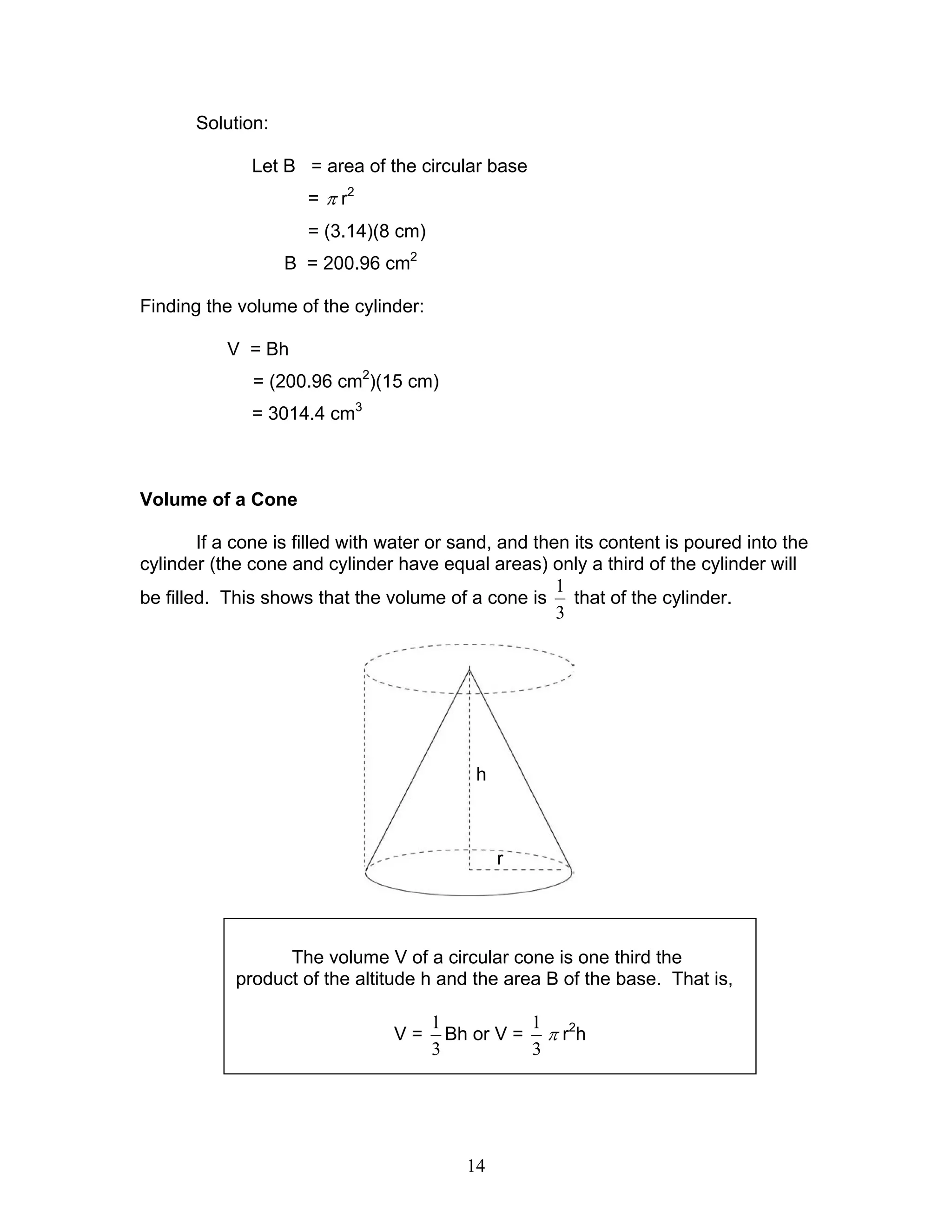 14
Solution:
Let B = area of the circular base
= π r2
= (3.14)(8 cm)
B = 200.96 cm2
Finding the volume of the cylinder:
V = Bh
= (200.96 cm2
)(15 cm)
= 3014.4 cm3
Volume of a Cone
If a cone is filled with water or sand, and then its content is poured into the
cylinder (the cone and cylinder have equal areas) only a third of the cylinder will
be filled. This shows that the volume of a cone is
3
1
that of the cylinder.
The volume V of a circular cone is one third the
product of the altitude h and the area B of the base. That is,
V =
3
1
Bh or V =
3
1
π r2
h
r
h
 