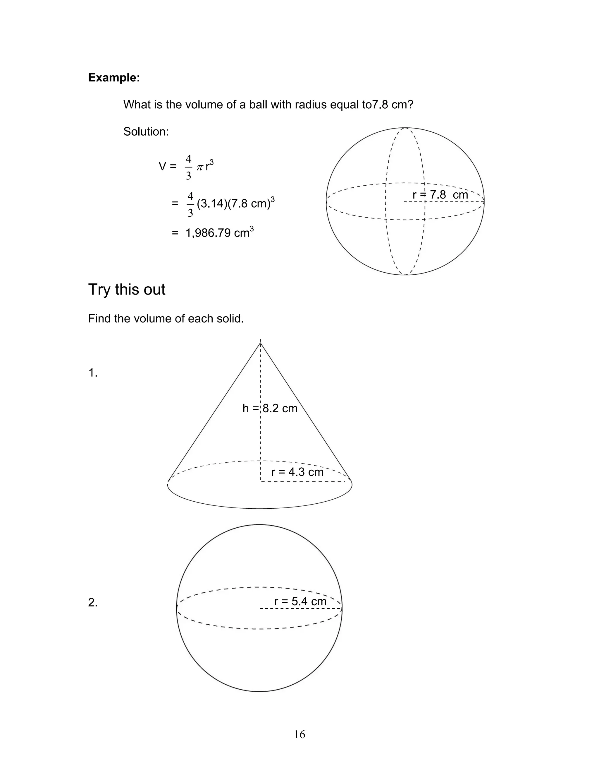 16
Example:
What is the volume of a ball with radius equal to7.8 cm?
Solution:
V =
3
4
π r3
=
3
4
(3.14)(7.8 cm)3
= 1,986.79 cm3
Try this out
Find the volume of each solid.
1.
2.
r = 7.8 cm
h = 8.2 cm
r = 4.3 cm
r = 5.4 cm
 