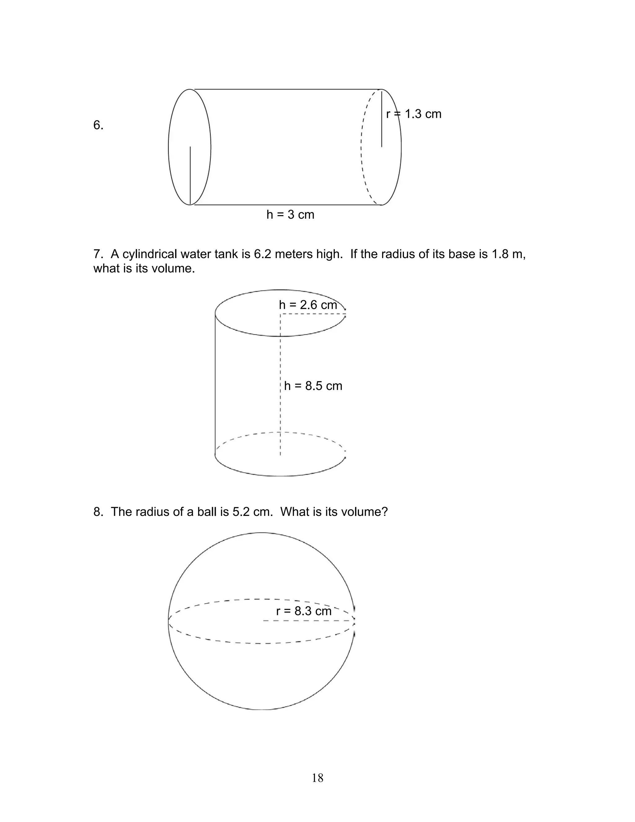 18
6.
7. A cylindrical water tank is 6.2 meters high. If the radius of its base is 1.8 m,
what is its volume.
8. The radius of a ball is 5.2 cm. What is its volume?
r = 1.3 cm
h = 3 cm
h = 8.5 cm
h = 2.6 cm
r = 8.3 cm
 