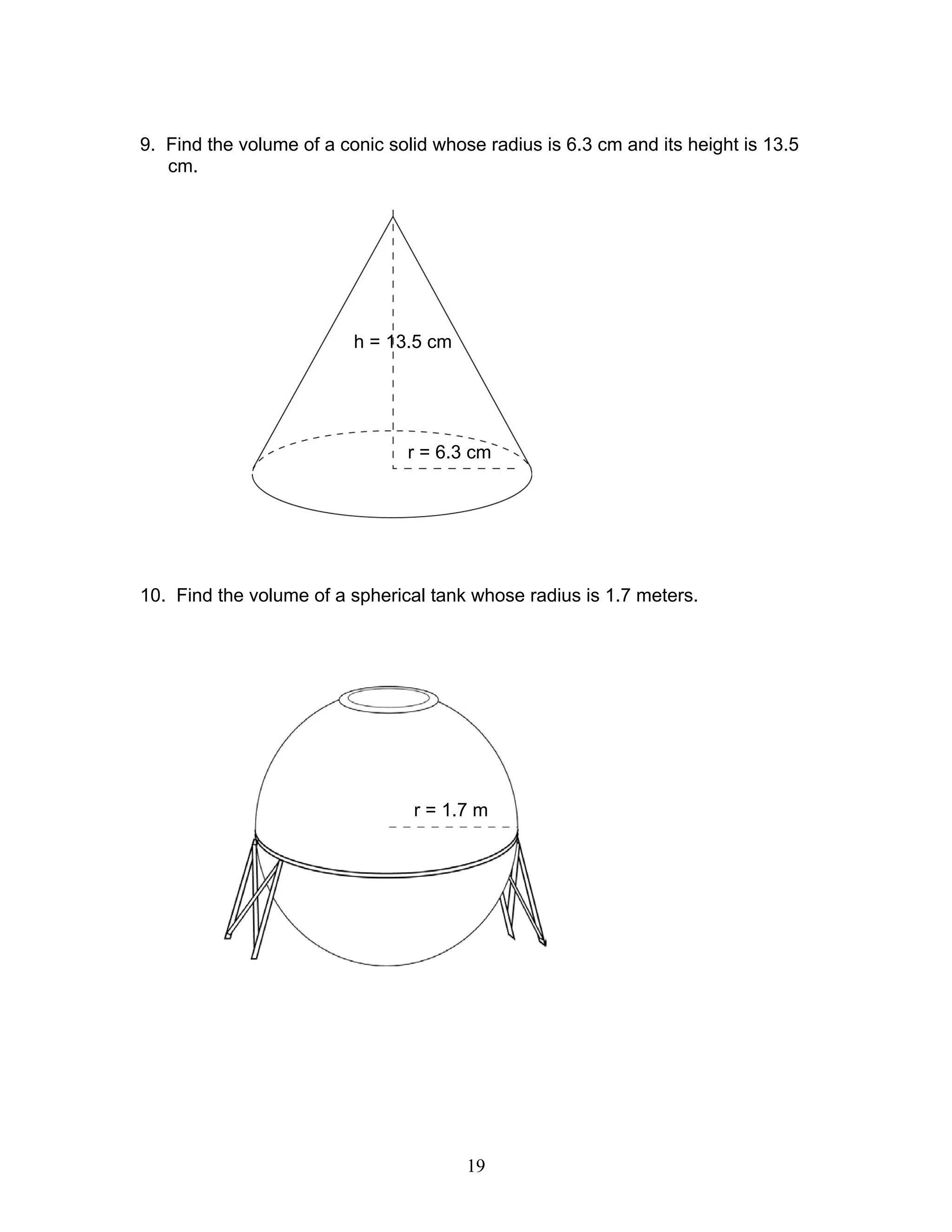 19
9. Find the volume of a conic solid whose radius is 6.3 cm and its height is 13.5
cm.
10. Find the volume of a spherical tank whose radius is 1.7 meters.
r = 6.3 cm
h = 13.5 cm
r = 1.7 m
 