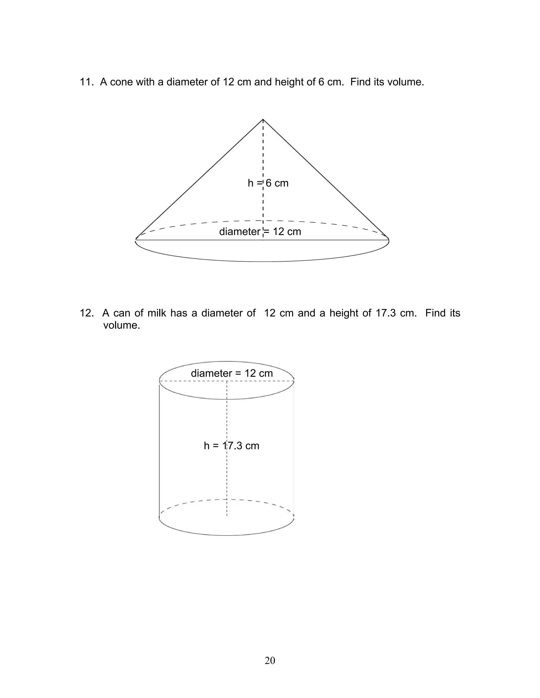 20
11. A cone with a diameter of 12 cm and height of 6 cm. Find its volume.
12. A can of milk has a diameter of 12 cm and a height of 17.3 cm. Find its
volume.
diameter = 12 cm
h = 6 cm
h = 17.3 cm
diameter = 12 cm
 
