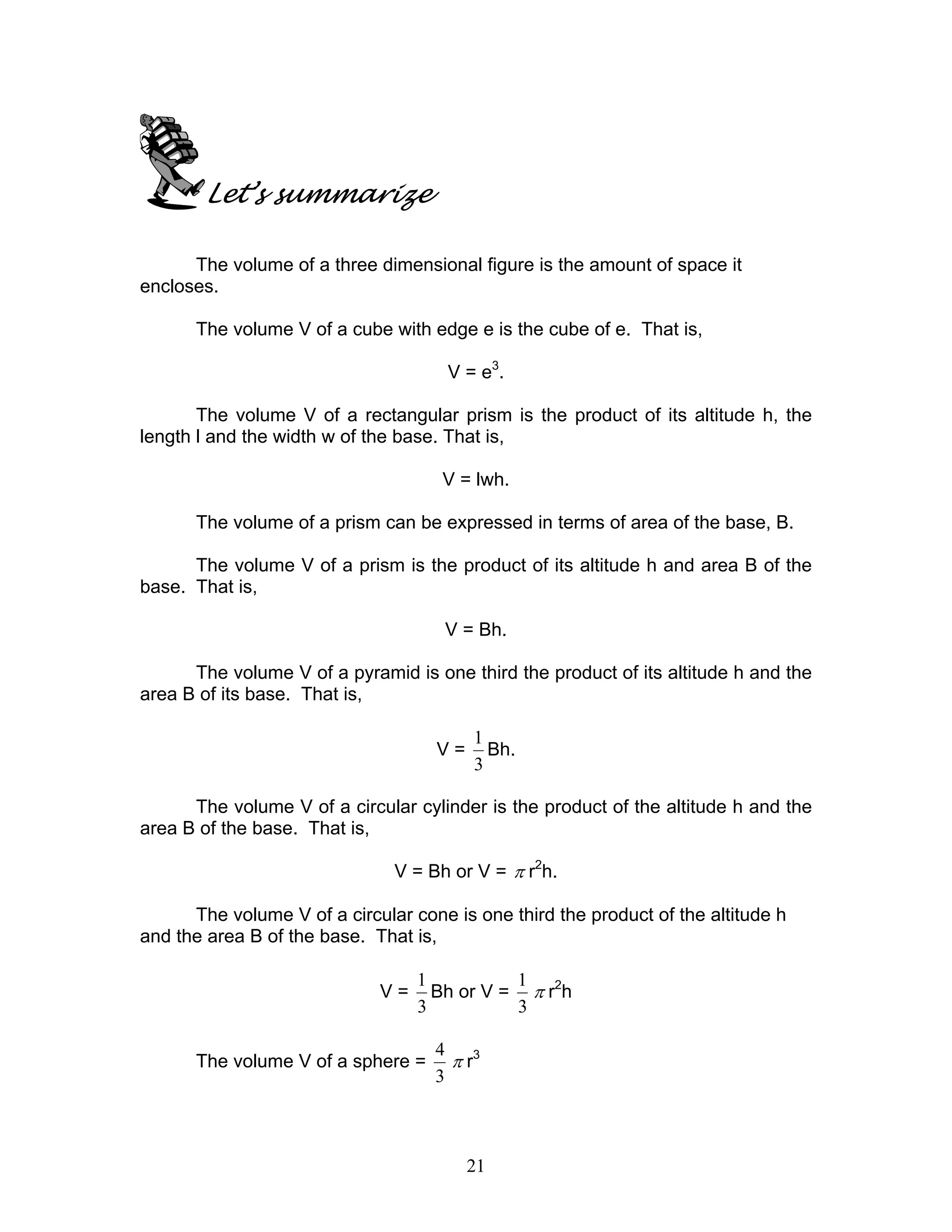 21
Let’s summarize
The volume of a three dimensional figure is the amount of space it
encloses.
The volume V of a cube with edge e is the cube of e. That is,
V = e3
.
The volume V of a rectangular prism is the product of its altitude h, the
length l and the width w of the base. That is,
V = lwh.
The volume of a prism can be expressed in terms of area of the base, B.
The volume V of a prism is the product of its altitude h and area B of the
base. That is,
V = Bh.
The volume V of a pyramid is one third the product of its altitude h and the
area B of its base. That is,
V =
3
1
Bh.
The volume V of a circular cylinder is the product of the altitude h and the
area B of the base. That is,
V = Bh or V = π r2
h.
The volume V of a circular cone is one third the product of the altitude h
and the area B of the base. That is,
V =
3
1
Bh or V =
3
1
π r2
h
The volume V of a sphere =
3
4
π r3
 