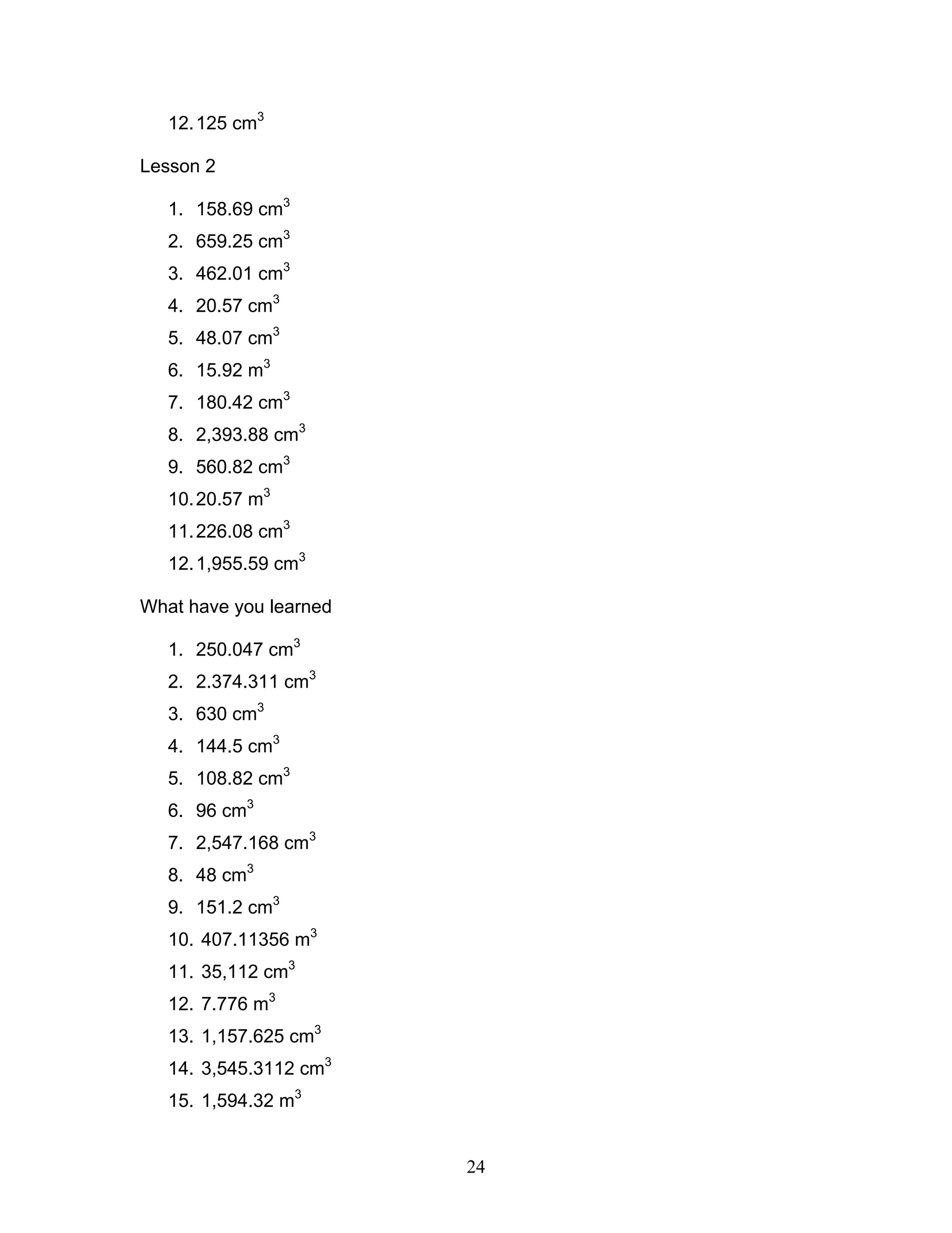 24
12.125 cm3
Lesson 2
1. 158.69 cm3
2. 659.25 cm3
3. 462.01 cm3
4. 20.57 cm3
5. 48.07 cm3
6. 15.92 m3
7. 180.42 cm3
8. 2,393.88 cm3
9. 560.82 cm3
10.20.57 m3
11.226.08 cm3
12.1,955.59 cm3
What have you learned
1. 250.047 cm3
2. 2.374.311 cm3
3. 630 cm3
4. 144.5 cm3
5. 108.82 cm3
6. 96 cm3
7. 2,547.168 cm3
8. 48 cm3
9. 151.2 cm3
10. 407.11356 m3
11. 35,112 cm3
12. 7.776 m3
13. 1,157.625 cm3
14. 3,545.3112 cm3
15. 1,594.32 m3
 