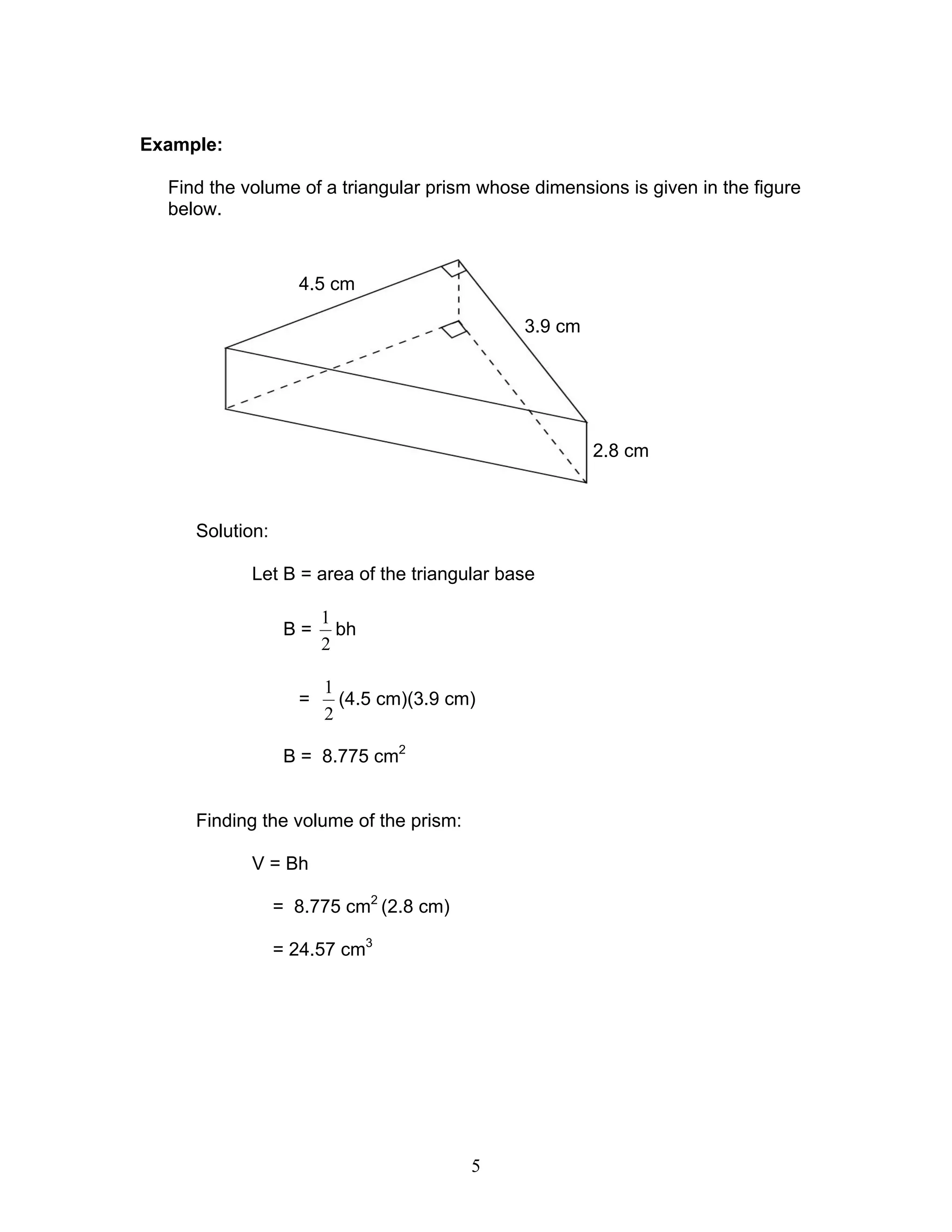 5
Example:
Find the volume of a triangular prism whose dimensions is given in the figure
below.
Solution:
Let B = area of the triangular base
B =
2
1
bh
=
2
1
(4.5 cm)(3.9 cm)
B = 8.775 cm2
Finding the volume of the prism:
V = Bh
= 8.775 cm2
(2.8 cm)
= 24.57 cm3
3.9 cm
4.5 cm
2.8 cm
 
