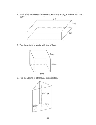 11
7. What is the volume of a cardboard box that is 9 m long, 6 m wide, and 3 m
high?
8. Find the volume of a cube with side of 8 cm.
9. Find the volume of a triangular chocolate box.
9 m
3 m
6 m
8 cm
8 cm
8 cm
4 cm
3 cm
h = 7 cm
 