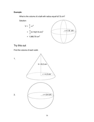 16
Example:
What is the volume of a ball with radius equal to7.8 cm?
Solution:
V =
3
4
π r3
=
3
4
(3.14)(7.8 cm)3
= 1,986.79 cm3
Try this out
Find the volume of each solid.
1.
2.
r = 7.8 cm
h = 8.2 cm
r = 4.3 cm
r = 5.4 cm
 