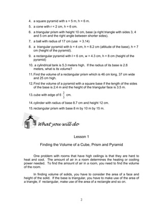 2
4. a square pyramid with s = 5 m, h = 6 m.
5. a cone with r = 2 cm, h = 6 cm.
6. a triangular prism with height 10 cm, base (a right triangle with sides 3, 4
and 5 cm and the right angle between shorter sides).
7. a ball with radius of 17 cm (use = 3.14)
8. a triangular pyramid with b = 4 cm, h = 8.2 cm (altitude of the base), h = 7
cm (height of the pyramid).
9. a rectangular pyramid with l = 6 cm, w = 4.3 cm, h = 8 cm (height of the
pyramid)
10. a cylindrical tank is 5.3 meters high. If the radius of its base is 2.8
meters, what is its volume?
11.Find the volume of a rectangular prism which is 46 cm long, 37 cm wide
and 25 cm high.
12.Find the volume of a pyramid with a square base if the length of the sides
of the base is 2.4 m and the height of the triangular face is 3.5 m.
13.cube with edge of 6
3
2
cm.
14.cylinder with radius of base 8.7 cm and height 12 cm.
15.rectangular prism with base 8 m by 10 m by 15 m.
What you will do
Lesson 1
Finding the Volume of a Cube, Prism and Pyramid
One problem with rooms that have high ceilings is that they are hard to
heat and cool. The amount of air in a room determines the heating or cooling
power needed. To find the amount of air in a room, you need to find the volume
of the room.
In finding volume of solids, you have to consider the area of a face and
height of the solid. If the base is triangular, you have to make use of the area of
a triangle, if rectangular, make use of the area of a rectangle and so on.
 