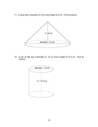 20
11. A cone with a diameter of 12 cm and height of 6 cm. Find its volume.
12. A can of milk has a diameter of 12 cm and a height of 17.3 cm. Find its
volume.
diameter = 12 cm
h = 6 cm
h = 17.3 cm
diameter = 12 cm
 