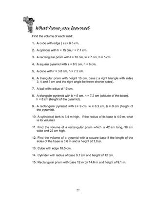22
What have you learned
Find the volume of each solid:
1. A cube with edge ( e) = 6.3 cm.
2. A cylinder with h = 15 cm, r = 7.1 cm.
3. A rectangular prism with l = 18 cm, w = 7 cm, h = 5 cm.
4. A square pyramid with s = 8.5 cm, h = 6 cm.
5. A cone with r = 3.8 cm, h = 7.2 cm.
6. A triangular prism with height 16 cm, base ( a right triangle with sides
3, 4 and 5 cm and the right angle between shorter sides).
7. A ball with radius of 13 cm.
8. A triangular pyramid with b = 5 cm, h = 7.2 cm (altitude of the base),
h = 8 cm (height of the pyramid).
9. A rectangular pyramid with l = 9 cm, w = 6.3 cm, h = 8 cm (height of
the pyramid).
10. A cylindrical tank is 5.4 m high. If the radius of its base is 4.9 m, what
is its volume?
11. Find the volume of a rectangular prism which is 42 cm long, 38 cm
wide and 22 cm high.
12. Find the volume of a pyramid with a square base if the length of the
sides of the base is 3.6 m and a height of 1.8 m.
13. Cube with edge 10.5 cm.
14. Cylinder with radius of base 9.7 cm and height of 12 cm.
15. Rectangular prism with base 12 m by 14.6 m and height of 9.1 m.
 